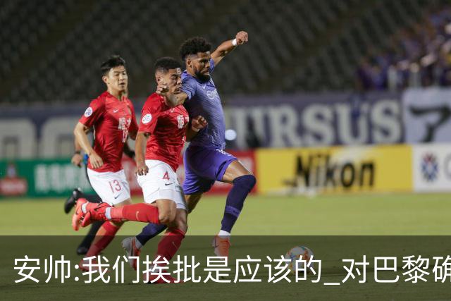 安帅:我们挨批是应该的 对巴黎确实踢得糟糕